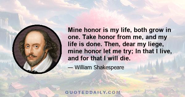 Mine honor is my life, both grow in one. Take honor from me, and my life is done. Then, dear my liege, mine honor let me try; In that I live, and for that I will die.