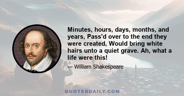 Minutes, hours, days, months, and years, Pass'd over to the end they were created, Would bring white hairs unto a quiet grave. Ah, what a life were this!