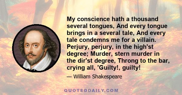 My conscience hath a thousand several tongues, And every tongue brings in a several tale, And every tale condemns me for a villain. Perjury, perjury, in the high'st degree; Murder, stern murder in the dir'st degree,