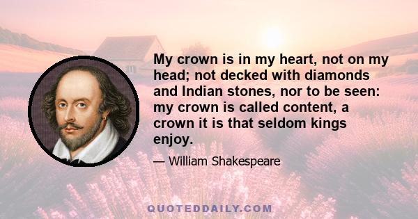 My crown is in my heart, not on my head; not decked with diamonds and Indian stones, nor to be seen: my crown is called content, a crown it is that seldom kings enjoy.