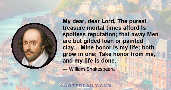 My dear, dear Lord, The purest treasure mortal times afford Is spotless reputation; that away Men are but gilded loan or painted clay... Mine honor is my life; both grow in one; Take honor from me, and my life is done.