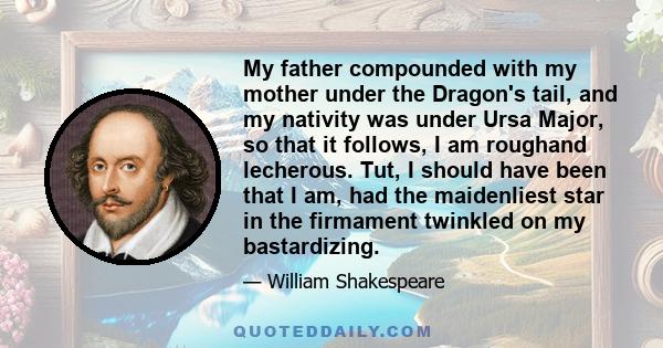 My father compounded with my mother under the Dragon's tail, and my nativity was under Ursa Major, so that it follows, I am roughand lecherous. Tut, I should have been that I am, had the maidenliest star in the