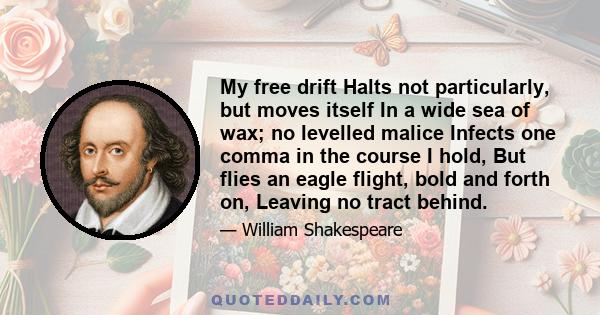 My free drift Halts not particularly, but moves itself In a wide sea of wax; no levelled malice Infects one comma in the course I hold, But flies an eagle flight, bold and forth on, Leaving no tract behind.