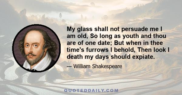 My glass shall not persuade me I am old, So long as youth and thou are of one date; But when in thee time's furrows I behold, Then look I death my days should expiate.