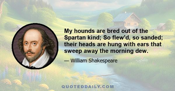 My hounds are bred out of the Spartan kind; So flew'd, so sanded; their heads are hung with ears that sweep away the morning dew.