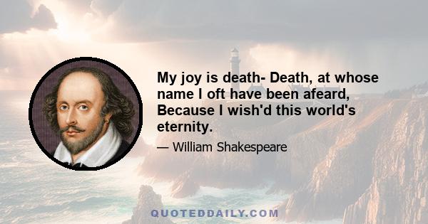 My joy is death- Death, at whose name I oft have been afeard, Because I wish'd this world's eternity.