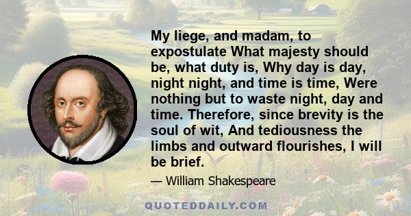 My liege, and madam, to expostulate What majesty should be, what duty is, Why day is day, night night, and time is time, Were nothing but to waste night, day and time. Therefore, since brevity is the soul of wit, And