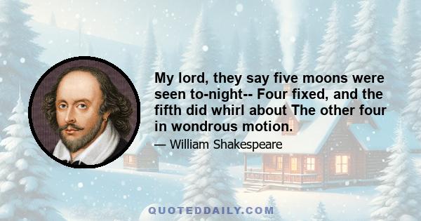 My lord, they say five moons were seen to-night-- Four fixed, and the fifth did whirl about The other four in wondrous motion.