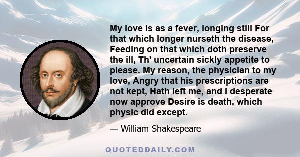 My love is as a fever, longing still For that which longer nurseth the disease, Feeding on that which doth preserve the ill, Th' uncertain sickly appetite to please. My reason, the physician to my love, Angry that his