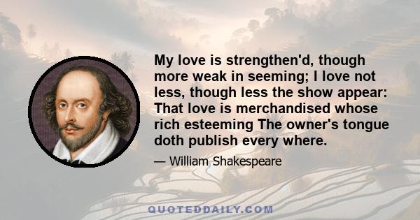 My love is strengthen'd, though more weak in seeming; I love not less, though less the show appear: That love is merchandised whose rich esteeming The owner's tongue doth publish every where.