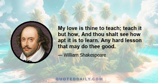 My love is thine to teach; teach it but how, And thou shalt see how apt it is to learn. Any hard lesson that may do thee good.