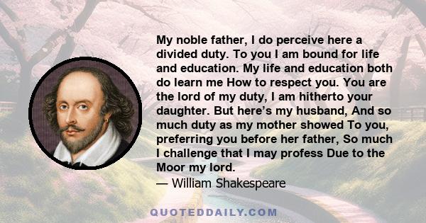 My noble father, I do perceive here a divided duty. To you I am bound for life and education. My life and education both do learn me How to respect you. You are the lord of my duty, I am hitherto your daughter. But