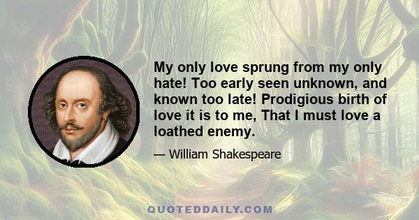 My only love sprung from my only hate! Too early seen unknown, and known too late! Prodigious birth of love it is to me, That I must love a loathed enemy.