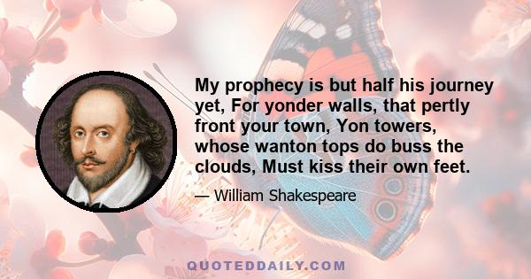 My prophecy is but half his journey yet, For yonder walls, that pertly front your town, Yon towers, whose wanton tops do buss the clouds, Must kiss their own feet.