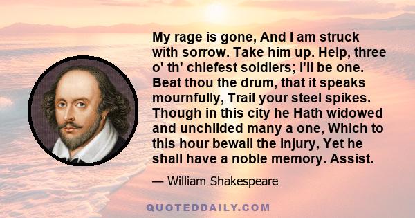 My rage is gone, And I am struck with sorrow. Take him up. Help, three o' th' chiefest soldiers; I'll be one. Beat thou the drum, that it speaks mournfully, Trail your steel spikes. Though in this city he Hath widowed