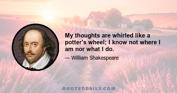 My thoughts are whirled like a potter's wheel; I know not where I am nor what I do.