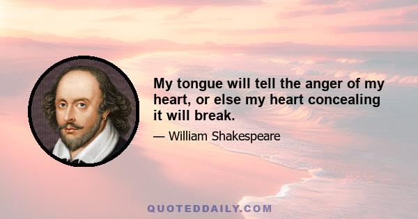 My tongue will tell the anger of my heart, or else my heart concealing it will break.