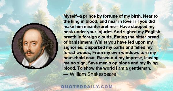 Myself--a prince by fortune of my birth, Near to the king in blood, and near in love Till you did make him misinterpret me-- Have stooped my neck under your injuries And sighed my English breath in foreign clouds,