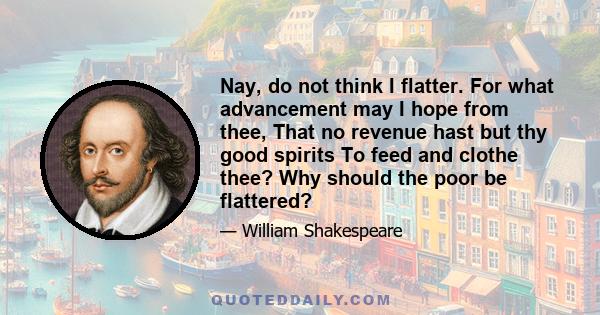 Nay, do not think I flatter. For what advancement may I hope from thee, That no revenue hast but thy good spirits To feed and clothe thee? Why should the poor be flattered?