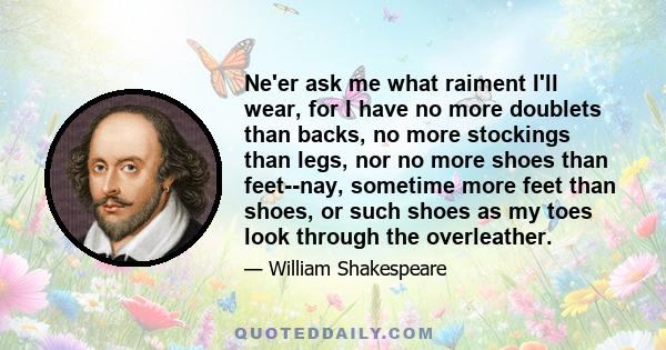 Ne'er ask me what raiment I'll wear, for I have no more doublets than backs, no more stockings than legs, nor no more shoes than feet--nay, sometime more feet than shoes, or such shoes as my toes look through the