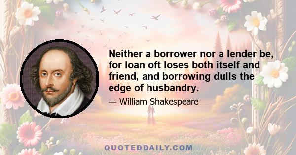 Neither a borrower nor a lender be, for loan oft loses both itself and friend, and borrowing dulls the edge of husbandry.