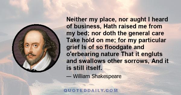 Neither my place, nor aught I heard of business, Hath raised me from my bed; nor doth the general care Take hold on me; for my particular grief Is of so floodgate and o'erbearing nature That it engluts and swallows