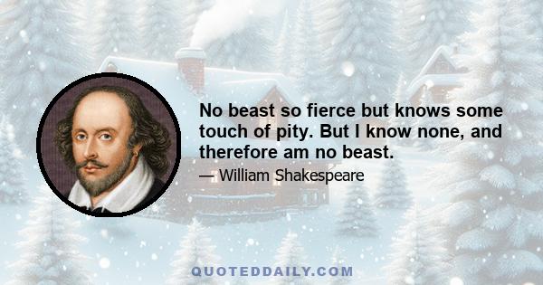 No beast so fierce but knows some touch of pity. But I know none, and therefore am no beast.