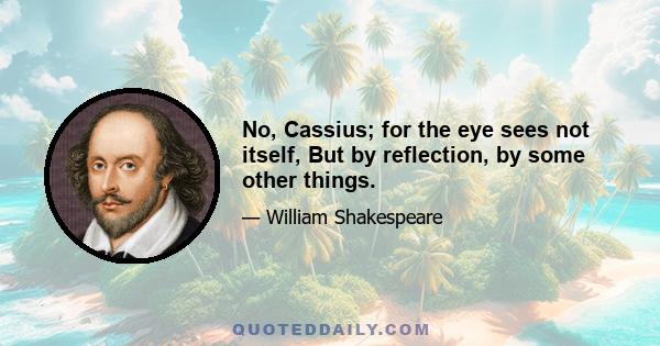 No, Cassius; for the eye sees not itself, But by reflection, by some other things.