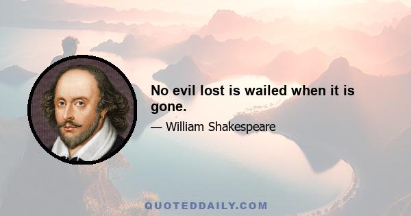 No evil lost is wailed when it is gone.