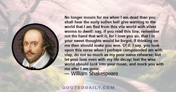 No longer mourn for me when I am dead Than you shall hear the surly sullen bell Give warning to the world that I am fled From this vile world, with vilest worms to dwell.