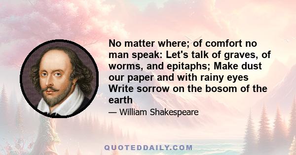 No matter where; of comfort no man speak: Let's talk of graves, of worms, and epitaphs; Make dust our paper and with rainy eyes Write sorrow on the bosom of the earth