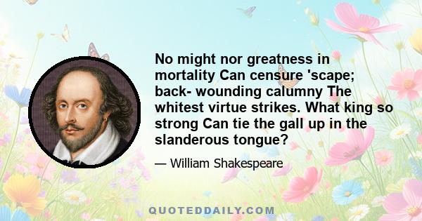 No might nor greatness in mortality Can censure 'scape; back- wounding calumny The whitest virtue strikes. What king so strong Can tie the gall up in the slanderous tongue?