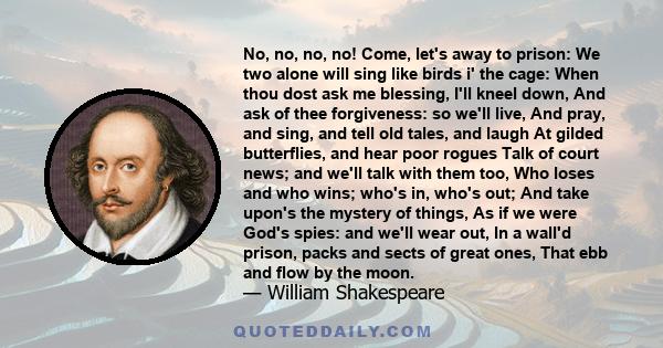 No, no, no, no! Come, let's away to prison: We two alone will sing like birds i' the cage: When thou dost ask me blessing, I'll kneel down, And ask of thee forgiveness: so we'll live, And pray, and sing, and tell old