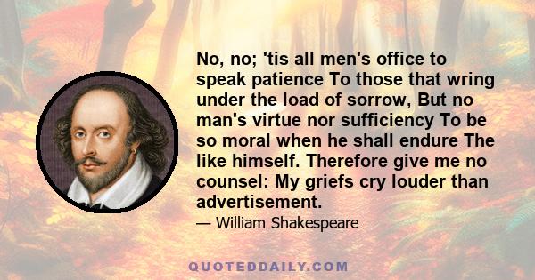 No, no; 'tis all men's office to speak patience To those that wring under the load of sorrow, But no man's virtue nor sufficiency To be so moral when he shall endure The like himself. Therefore give me no counsel: My