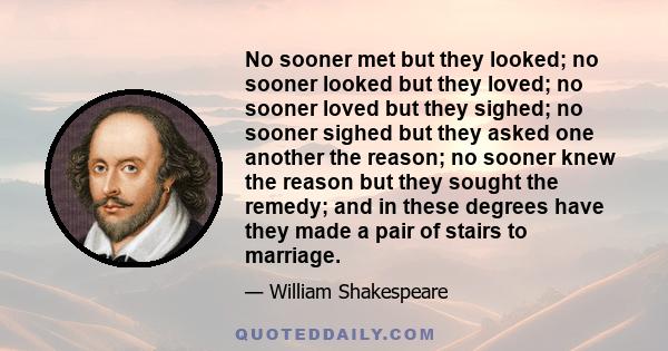 No sooner met but they looked; no sooner looked but they loved; no sooner loved but they sighed; no sooner sighed but they asked one another the reason; no sooner knew the reason but they sought the remedy; and in these 