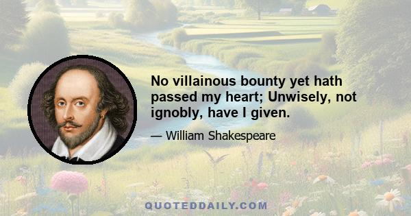 No villainous bounty yet hath passed my heart; Unwisely, not ignobly, have I given.