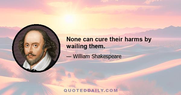 None can cure their harms by wailing them.