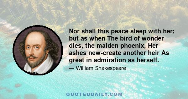 Nor shall this peace sleep with her; but as when The bird of wonder dies, the maiden phoenix, Her ashes new-create another heir As great in admiration as herself.