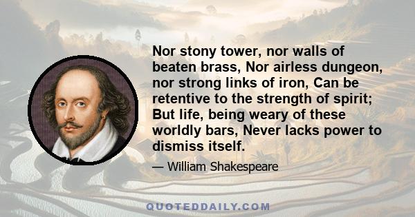 Nor stony tower, nor walls of beaten brass, Nor airless dungeon, nor strong links of iron, Can be retentive to the strength of spirit; But life, being weary of these worldly bars, Never lacks power to dismiss itself.