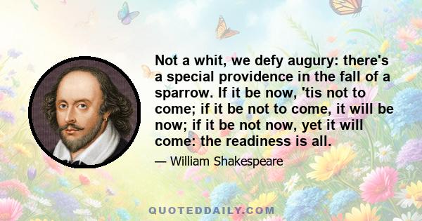 Not a whit, we defy augury: there's a special providence in the fall of a sparrow. If it be now, 'tis not to come; if it be not to come, it will be now; if it be not now, yet it will come: the readiness is all.