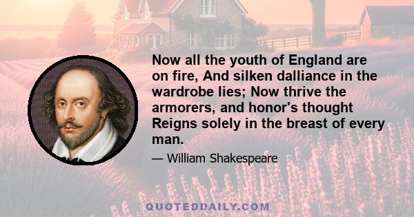 Now all the youth of England are on fire, And silken dalliance in the wardrobe lies; Now thrive the armorers, and honor's thought Reigns solely in the breast of every man.