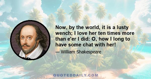 Now, by the world, it is a lusty wench; I love her ten times more than e'er I did: O, how I long to have some chat with her!