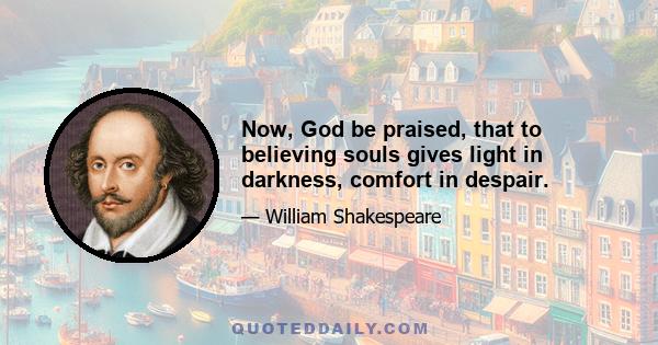 Now, God be praised, that to believing souls gives light in darkness, comfort in despair.