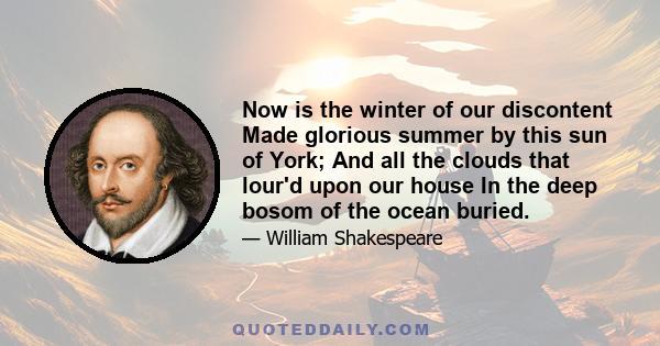 Now is the winter of our discontent Made glorious summer by this sun of York; And all the clouds that lour'd upon our house In the deep bosom of the ocean buried.