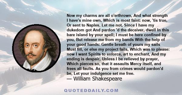 Now my charms are all o'erthrown, And what strength I have's mine own, Which is most faint: now, 'tis true, Or sent to Naples. Let me not, Since I have my dukedom got And pardon 'd the deceiver, dwell In this bare