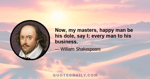 Now, my masters, happy man be his dole, say I; every man to his business.