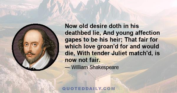 Now old desire doth in his deathbed lie, And young affection gapes to be his heir; That fair for which love groan'd for and would die, With tender Juliet match'd, is now not fair.