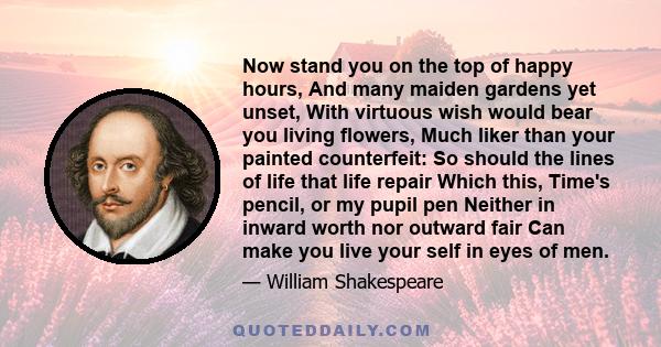 Now stand you on the top of happy hours, And many maiden gardens yet unset, With virtuous wish would bear you living flowers, Much liker than your painted counterfeit: So should the lines of life that life repair Which