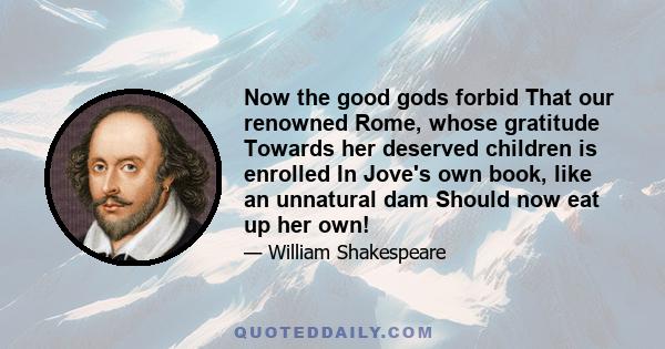 Now the good gods forbid That our renowned Rome, whose gratitude Towards her deserved children is enrolled In Jove's own book, like an unnatural dam Should now eat up her own!