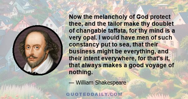 Now the melancholy of God protect thee, and the tailor make thy doublet of changable taffata, for thy mind is a very opal. I would have men of such constancy put to sea, that their business might be everything, and